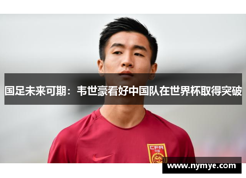 国足未来可期：韦世豪看好中国队在世界杯取得突破
